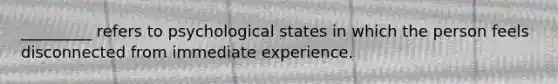 _________ refers to psychological states in which the person feels disconnected from immediate experience.