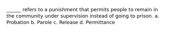 ______ refers to a punishment that permits people to remain in the community under supervision instead of going to prison. a. Probation b. Parole c. Release d. Permittance