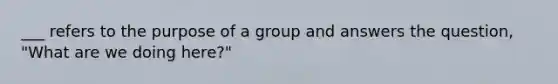 ___ refers to the purpose of a group and answers the question, "What are we doing here?"