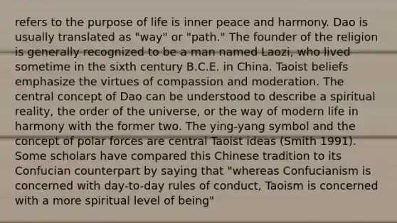 refers to the purpose of life is inner peace and harmony. Dao is usually translated as "way" or "path." The founder of the religion is generally recognized to be a man named Laozi, who lived sometime in the sixth century B.C.E. in China. Taoist beliefs emphasize the virtues of compassion and moderation. The central concept of Dao can be understood to describe a spiritual reality, the order of the universe, or the way of modern life in harmony with the former two. The ying-yang symbol and the concept of polar forces are central Taoist ideas (Smith 1991). Some scholars have compared this Chinese tradition to its Confucian counterpart by saying that "whereas Confucianism is concerned with day-to-day rules of conduct, Taoism is concerned with a more spiritual level of being"