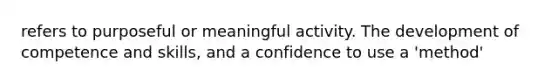 refers to purposeful or meaningful activity. The development of competence and skills, and a confidence to use a 'method'