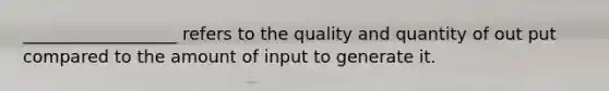 __________________ refers to the quality and quantity of out put compared to the amount of input to generate it.