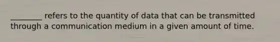 ________ refers to the quantity of data that can be transmitted through a communication medium in a given amount of time.