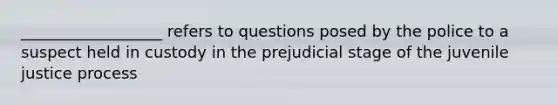 __________________ refers to questions posed by the police to a suspect held in custody in the prejudicial stage of the juvenile justice process