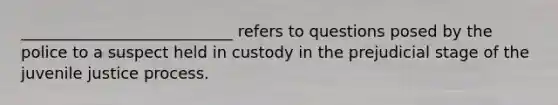 ___________________________ refers to questions posed by the police to a suspect held in custody in the prejudicial stage of the juvenile justice process.