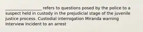 __________________ refers to questions posed by the police to a suspect held in custody in the prejudicial stage of the juvenile justice process. Custodial interrogation Miranda warning Interview Incident to an arrest