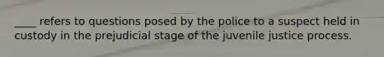 ____ refers to questions posed by the police to a suspect held in custody in the prejudicial stage of the juvenile justice process.