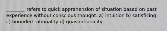 ________ refers to quick apprehension of situation based on past experience without conscious thought. a) intuition b) satisficing c) bounded rationality d) quasirationality