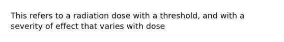 This refers to a radiation dose with a threshold, and with a severity of effect that varies with dose