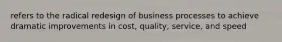 refers to the radical redesign of business processes to achieve dramatic improvements in cost, quality, service, and speed