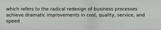 which refers to the radical redesign of business processes achieve dramatic improvements in cost, quality, service, and speed