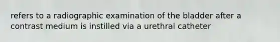 refers to a radiographic examination of the bladder after a contrast medium is instilled via a urethral catheter