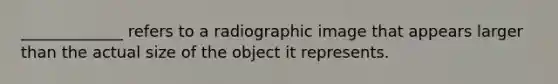 _____________ refers to a radiographic image that appears larger than the actual size of the object it represents.