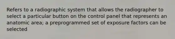 Refers to a radiographic system that allows the radiographer to select a particular button on the control panel that represents an anatomic area; a preprogrammed set of exposure factors can be selected