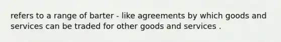 refers to a range of barter - like agreements by which goods and services can be traded for other goods and services .