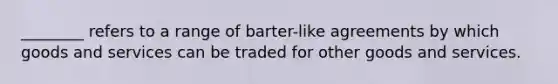 ________ refers to a range of barter-like agreements by which goods and services can be traded for other goods and services.