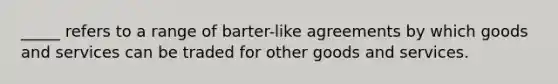 _____ refers to a range of barter-like agreements by which goods and services can be traded for other goods and services.