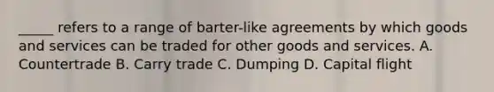 _____ refers to a range of barter-like agreements by which goods and services can be traded for other goods and services. A. Countertrade B. Carry trade C. Dumping D. Capital flight