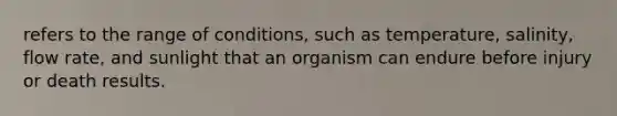 refers to the range of conditions, such as temperature, salinity, flow rate, and sunlight that an organism can endure before injury or death results.