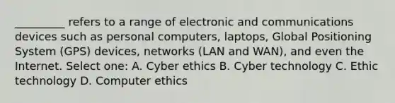 _________ refers to a range of electronic and communications devices such as personal computers, laptops, Global Positioning System (GPS) devices, networks (LAN and WAN), and even the Internet. Select one: A. Cyber ethics B. Cyber technology C. Ethic technology D. Computer ethics