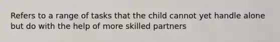 Refers to a range of tasks that the child cannot yet handle alone but do with the help of more skilled partners