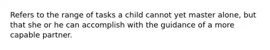 Refers to the range of tasks a child cannot yet master alone, but that she or he can accomplish with the guidance of a more capable partner.
