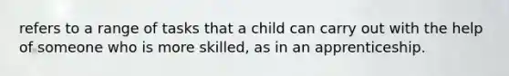 refers to a range of tasks that a child can carry out with the help of someone who is more skilled, as in an apprenticeship.