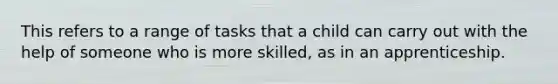 This refers to a range of tasks that a child can carry out with the help of someone who is more skilled, as in an apprenticeship.