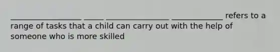 __________________ _____ ________________ _____________ refers to a range of tasks that a child can carry out with the help of someone who is more skilled