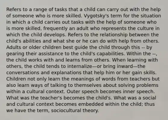 Refers to a range of tasks that a child can carry out with the help of someone who is more skilled. Vygotsky's term for the situation in which a child carries out tasks with the help of someone who is more skilled, frequently an adult who represents the culture in which the child develops. Refers to the relationship between the child's abilities and what she or he can do with help from others. Adults or older children best guide the child through this -- by gearing their assistance to the child's capabilities. Within the --, the child works with and learns from others. When learning with others, the child tends to internalize—or bring inward—the conversations and explanations that help him or her gain skills. Children not only learn the meanings of words from teachers but also learn ways of talking to themselves about solving problems within a cultural context. Outer speech becomes inner speech. What was the teacher's becomes the child's. What was a social and cultural context becomes embedded within the child; thus we have the term, sociocultural theory.