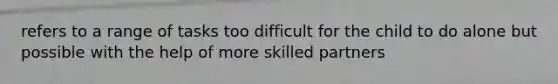 refers to a range of tasks too difficult for the child to do alone but possible with the help of more skilled partners