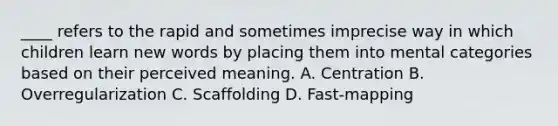 ____ refers to the rapid and sometimes imprecise way in which children learn new words by placing them into mental categories based on their perceived meaning. A. Centration B. Overregularization C. Scaffolding D. Fast-mapping