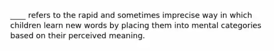 ____ refers to the rapid and sometimes imprecise way in which children learn new words by placing them into mental categories based on their perceived meaning.