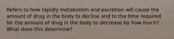 Refers to how rapidly metabolism and excretion will cause the amount of drug in the body to decline and to the time required for the amount of drug in the body to decrease by how much? What does this determine?