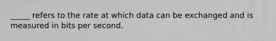 _____ refers to the rate at which data can be exchanged and is measured in bits per second.