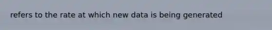 refers to the rate at which new data is being generated