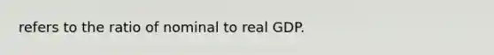 refers to the ratio of nominal to real GDP.