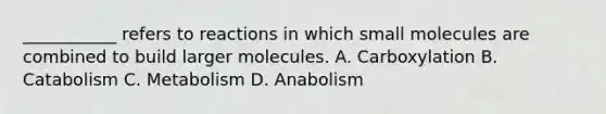 ___________ refers to reactions in which small molecules are combined to build larger molecules. A. Carboxylation B. Catabolism C. Metabolism D. Anabolism