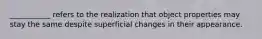 ___________ refers to the realization that object properties may stay the same despite superficial changes in their appearance.