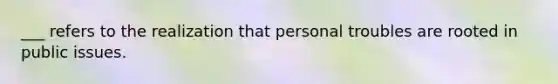 ___ refers to the realization that personal troubles are rooted in public issues.