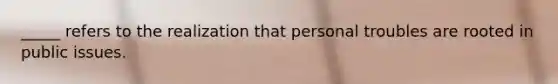 _____ refers to the realization that personal troubles are rooted in public issues.