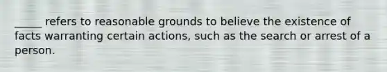 _____ refers to reasonable grounds to believe the existence of facts warranting certain actions, such as the search or arrest of a person.