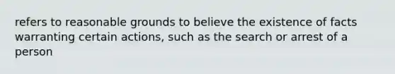 refers to reasonable grounds to believe the existence of facts warranting certain actions, such as the search or arrest of a person