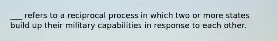 ___ refers to a reciprocal process in which two or more states build up their military capabilities in response to each other.