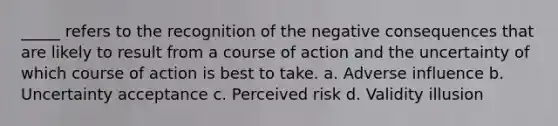 _____ refers to the recognition of the negative consequences that are likely to result from a course of action and the uncertainty of which course of action is best to take. a. Adverse influence b. Uncertainty acceptance c. Perceived risk d. Validity illusion