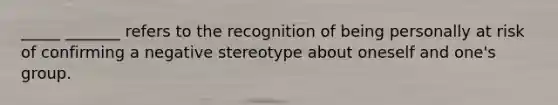 _____ _______ refers to the recognition of being personally at risk of confirming a negative stereotype about oneself and one's group.