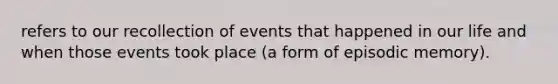 refers to our recollection of events that happened in our life and when those events took place (a form of episodic memory).