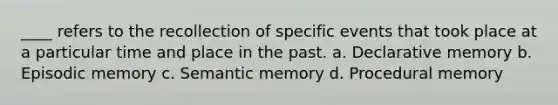 ____ refers to the recollection of specific events that took place at a particular time and place in the past. a. Declarative memory b. Episodic memory c. Semantic memory d. Procedural memory