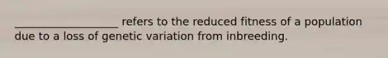 ___________________ refers to the reduced fitness of a population due to a loss of genetic variation from inbreeding.