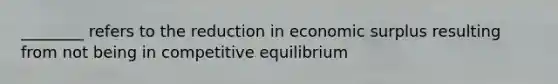 ________ refers to the reduction in economic surplus resulting from not being in competitive equilibrium